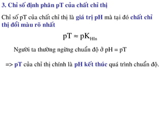 3. Chæ soá ñònh phaân pT cuûa chaát chæ thò
Chæ soá pT cuûa chaát chæ thò laø giaù trò pH maø taïi ñoù chaát chæ
thò ñoåi maøu roõ nhaát
pT ≈ pKHIn
Ngöôøi ta thöôøng ngöøng chuaån ñoä ôû pH = pT
=> pT cuûa chæ thò chính laø pH keát thuùc quaù trình chuaån ñoä.
 