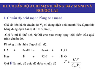 III. CHUAÅN ÑOÄ ACID MAÏNH BAÈNG BAZ MAÏNH VAØ
NGÖÔÏC LAÏI
1. Chuaån ñoä acid maïnh baèng baz maïnh
Giaû söû tieán haønh chuaån ñoä V0 ml dung dòch acid maïnh HA C0(mol/l)
baèng dung dòch baz NaOH C (mol/l).
-Goïi V ml laø theå tích NaOH cho vaøo trong töøng thôøi ñieåm cuûa quaù
trình chuaån ñoä.
Phöông trình phaûn öùng chuaån ñoä:
HA + NaOH = NaA + H2O
Hay H+
+ OH-
= H2O
Goïi F laø möùc ñoä acid ñaõ ñöôïc chuaån ñoä
00 .
.
VC
VC
F =
 