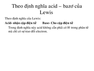 Theo ñònh nghóa acid – bazô cuûa
Lewis
Theo ñònh nghóa cuûa Lewis:
Acid- nhaän caëp ñieän töû Base- Cho caëp ñieän töû
Trong ñònh nghóa naøy acid khoâng caàn phaûi coù H+
trong phaân töû
maø chæ coù söï trao ñoåi electron.
 