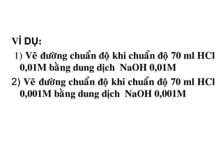VÍ DỤ:
1) Veõ ñöôøng chuaån ñoä khi chuaån ñoä 70 ml HCl
0,01M baèng dung dòch NaOH 0,01M
2) Veõ ñöôøng chuaån ñoä khi chuaån ñoä 70 ml HCl
0,001M baèng dung dòch NaOH 0,001M
 