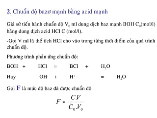 2. Chuaån ñoä bazô maïnh baèng acid maïnh
Giaû söû tieán haønh chuaån ñoä V0 ml dung dòch baz maïnh BOH C0(mol/l)
baèng dung dòch acid HCl C (mol/l).
-Goïi V ml laø theå tích HCl cho vaøo trong töøng thôøi ñieåm cuûa quaù trình
chuaån ñoä.
Phöông trình phaûn öùng chuaån ñoä:
BOH + HCl = BCl + H2O
Hay OH-
+ H+
= H2O
Goïi F laø möùc ñoä baz ñaõ ñöôïc chuaån ñoä
00 .
.
VC
VC
F =
 