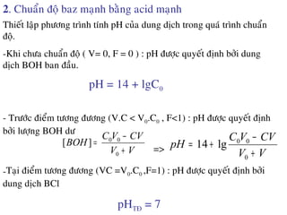 2. Chuaån ñoä baz maïnh baèng acid maïnh
Thieát laäp phöông trình tính pH cuûa dung dòch trong quaù trình chuaån
ñoä.
-Khi chöa chuaån ñoä ( V= 0, F = 0 ) : pH ñöôïc quyeát ñònh bôûi dung
dòch BOH ban ñaàu.
pH = 14 + lgC0
- Tröôùc ñieåm töông ñöông (V.C < V0.C0 , F<1) : pH ñöôïc quyeát ñònh
bôûi löôïng BOH dö
VV
CVVC
BOH
+
−
=
0
00
][
=> VV
CVVC
pH
+
−
+=
0
00
lg14
-Taïi ñieåm töông ñöông (VC =V0.C0 ,F=1) : pH ñöôïc quyeát ñònh bôûi
dung dòch BCl
pHTÑ = 7
 