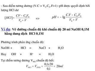 - Sau ñieåm töông ñöông (V.C > V0.C0,F>1) :pH ñöôïc quyeát ñònh bôûi
löôïng HCl dö
VV
VCCV
HCl
+
−
=
0
00
][ => VV
VCVC
pH
+
−
−=
0
00..
lg
Ví duï: Veõ ñöôøng chuaån ñoä khi chuaån ñoä 20 ml NaOH 0,1M
baèng dung dòch HCl 0,1M
Phöông trình phaûn öùng chuaån ñoä:
NaOH + HCl = NaCl + H2O
Hay OH-
+ H+
= H2O
Taïi ñieåm töông ñöông VHCl chuaån ñoä heát:
ml
x
VV DTDHCl 20
1,0
201,0
===
 