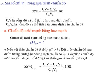 3. Sai soá chæ thò trong quaù trình chuaån ñoä
100.
VC
VCCV
%
00
00−
=SS
C,V laø noàng ñoä vaø theå tích cuûa dung dòch chuaån.
C0,V0 laø noàng ñoä vaø theå tích cuûa dung dòch caàn chuaån ñoä
a. Chuaån ñoä acid maïnh baèng baz maïnh
Chuaån ñoä acid maïnh baèng baz maïnh ta coù :
pHTÑ = 7
+ Neáu keát thuùc chuaån ñoä ôû pHc= pT > 7 : Keát thuùc chuaån ñoä sau
ñieåm töông ñöông (dö dung dòch chuaån NaOH).=>pheùp chuaån ñoä
maéc sai soá thöøa(sai soá döông) vaø ñöôïc goïi laø sai soá hydroxyl :
100.
VC
VCCV
%
00
00−
=−
OH
SS
 