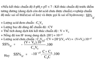+Neáu keát thuùc chuaån ñoä ôû pHc= pT < 7 : Keát thuùc chuaån ñoä tröôùc ñieåm
töông ñöông (dung dòch coøn dö acid chöa ñöôïc chuaån).=>pheùp chuaån
ñoä maéc sai soá thieáu(sai soá aâm) vaø ñöôïc goïi laø sai soá hydroxony:
+
H
SS%
+ Löôïng acid ñem chuaån : C0V0
+ Löôïng baz ñaõ duøng ñeå chuaån ñoä : CV
+ Theå tích dung dòch khi keát thuùc chuaån ñoä : V + V0
+ Noàng ñoä ion H+
trong dung dòch :[H+
] = 10–pT
+ Löôïng acid chöa chuaån : C0V0 – CV = [H+
](V0 +V) = (V+V0).10–pT
=+
H
SS% .100
VC
).10V(V
00
pT
0
−
+
−
Hay =+
H
SS% .100
CC
CC
.10-
0
0pT +−
 
