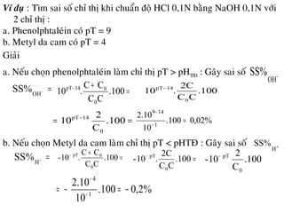 Ví duï : Tìm sai soá chæ thò khi chuaån ñoä HCl 0,1N baèng NaOH 0,1N vôùi
2 chæ thò :
a. Phenolphtaleùin coù pT = 9
b. Metyl da cam coù pT = 4
a. Neáu choïn phenolphtaleùin laøm chæ thò pT > pHTÑ : Gaây sai soá
Giaûi
−
OH
SS%
=−
OH
SS% =
+−
.100
CC
CC
.10
0
014pT
.100
CC
2C
.10
0
14pT−
== −
0.10
C
2
10
0
14pT
%02,0100.
10
10.2
1
149
=−
−
b. Neáu choïn Metyl da cam laøm chæ thò pT < pHTÑ : Gaây sai soá +
H
SS%
=+
H
SS% =
+−
.100
CC
CC
.10-
0
0pT
=−
.100
CC
2C
.10-
0
pT
0.10
C
2
10-
0
pT−
%2,0100.
10
10.2
1
4
−=−= −
−
 