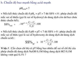 b. Chuaån ñoä baz maïnh baèng acid maïnh
+ Neáu keát thuùc chuaån ñoä ôû pHC = pT > 7 thì SS% < 0 : pheùp chuaån ñoä
maéc sai soá thieáu (goïi laø sai soá hydroxyl do dung dòch coøn dö baz chöa
ñöôïc chuaån heát).
pHÑTÑ= 7
=−
OH
SS% .100
CC
C
.10-
0
014pT C+−
+ Neáu keát thuùc chuaån ñoä ôû pH = pT < 7 thì SS% > 0 : pheùp chuaån ñoä
maéc sai soá thöøa (goïi laø sai soá hydroxony do dung dòch dö dung dòch
chuaån acid) :
=+
H
SS% .100
CC
CC
.10
0
0pT +−
Ví duï 1 : Caàn choïn chæ thò coù pT baèng bao nhieâu ñeå sai soá chæ thò cuûa
pheùp chuaån ñoä dung dòch NaOH 0,1M baèng dung dòch HCl 0,1M
khoâng vöôït quaù 0,1% ?
 