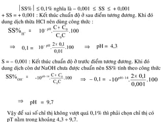 SS% ≤ 0,1% nghóa laø – 0,001 ≤ SS ≤ + 0,001
+ SS = + 0,001 : Keát thuùc chuaån ñoä ôû sau ñieåm töông ñöông. Khi ñoù
dung dòch thöøa HCl neân duøng coâng thöùc :
=+
H
SS% .100
CC
CC
.10
0
0pH +−
⇒ 0,1 = .100
0,01
1,02
.10 pH ×−
⇒ pH = 4,3
S = – 0,001 : Keát thuùc chuaån ñoä ôû tröôùc ñieåm töông ñöông. Khi ñoù
dung dòch coøn dö NaOH chöa ñöôïc chuaån neân SS% tính theo coâng thöùc
=−
OH
SS% .100
CC
C
.10-
0
014pH C+−
⇒ – 0,1 = .100
0,001
1,02
.10- 14pH ×−
⇒ pH = 9,7
Vaäy ñeå sai soá chæ thò khoâng vöôït quaù 0,1% thì phaûi choïn chæ thò coù
pT naèm trong khoaûng 4,3 ÷ 9,7.
 