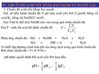 IV. CHUAÅN ÑOÄ ACID YEÁU BAÈNG BAZ MAÏNH VAØ NGÖÔÏC LAÏI
1. Chuaån ñoä acid yeáu baèng baz maïnh
Giaû söû tieán haønh chuaån ñoä V0ml moät acid yeáu HA C0mol/l, haèng soá
acid KA baèng dd NaOH C mol/l .
Goïi Vml laø theå tích NaOH cho vaøo trong quaù trình chuaån ñoä.
Goïi F : möùc ñoä acid ñaõ ñöôïc chuaån ñoä
00 .
.
VC
VC
F =
Phaûn öùng chuaån ñoä : HA + NaOH = NaA + H2O
HA + OH-
= A-
+ H2O
Ta thieát laäp phöông trình tính pH cuûa dung dòch trong quaù trình chuaån ñoä:
Khi chöa chuaån ñoä ( V= 0, F=0 ):
pH ñöôïc quyeát ñònh bôûi acid yeáu HA ban ñaàu
0A lgC
2
1
pK
2
1
pH −=
 