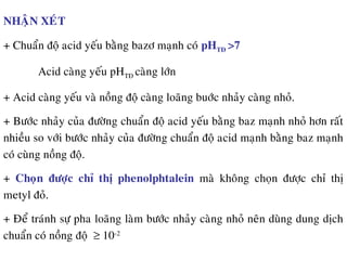 NHAÄN XEÙT
+ Chuaån ñoä acid yeáu baèng bazô maïnh coù pHTÑ >7
Acid caøng yeáu pHTÑ caøng lôùn
+ Acid caøng yeáu vaø noàng ñoä caøng loaõng buôùc nhaûy caøng nhoû.
+ Böôùc nhaûy cuûa ñöôøng chuaån ñoä acid yeáu baèng baz maïnh nhoû hôn raát
nhieàu so vôùi böôùc nhaûy cuûa ñöôøng chuaån ñoä acid maïnh baèng baz maïnh
coù cuøng noàng ñoä.
+ Choïn ñöôïc chæ thò phenolphtalein maø khoâng choïn ñöôïc chæ thò
metyl ñoû.
+ Ñeå traùnh söï pha loaõng laøm böôùc nhaûy caøng nhoû neân duøng dung dòch
chuaån coù noàng ñoä ≥ 10-2
 