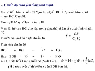 2. Chuaån ñoä bazô yeáu baèng acid maïnh
Giaû söû tieán haønh chuaån ñoä V0ml bazô yeáu BOH C0 mol/l baèng acid
maïnh HCl C mol/l.
Goïi KB laø haèng soá bazô cuûa BOH.
V ml laø theå tích HCl cho vaøo trong töøng thôøi ñieåm cuûa quaù trình chuaån
ñoä.
F: möùc ñoä bazô ñaõ ñöôïc chuaån ñoä 00 .
.
VC
VC
F =
Phaûn öùng chuaån ñoä
BOH + HCl = BCl + H2O
Hay BOH + H+
= B+
+ H2O
+ Khi chöa tieán haønh chuaån ñoä (V=0, F=0):
pH ñöôïc quyeát ñònh bôûi baz yeáu BOH ban ñaàu.
0B lgC
2
1
pK
2
1
14pH +−=
 