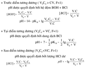 + Tröôùc ñieåm töông ñöông ( V0C0 > CV, F<1)
pH ñöôïc quyeát ñònh bôûi heä ñeäm BOH + BCl
VV
V.C.CV
][
0
00
+
−
=BOH
VV
V.C
][
0 +
=BCl
V.C
V.C.CV
lgpK14pH 00
B
−
+−=
+ Taïi ñieåm töông ñöông (V0C0 = VC, F=1)
pH ñöôïc quyeát ñònh bôûi dung dòch BCl
VV
V.C
lg
2
1
pK
2
1
7pH
0
B
+
−−=
+ Sau ñieåm töông ñöông (V0C0 <VC, F>1)
pH ñöôïc quyeát ñònh bôûi löôïng HCl dö
VV
.CVV.C
][
0
00
+
−
=HCl VV
CVV.
lg
0
00
+
−
−=
C
pH
 