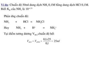 Ví duï: Chuaån ñoä 50ml dung dòch NH3 0,1M baèng dung dòch HCl 0,1M.
Bieát KB cuûa NH3 laø 10-4,75
Phaûn öùng chuaån ñoä:
NH3 + HCl = NH4Cl
Hay NH3 + H+
= NH4
+
Taïi ñieåm töông ñöông VHCl chuaån ñoä heát
ml
x
VV DTDHCl 25
1,0
251,0
===
 