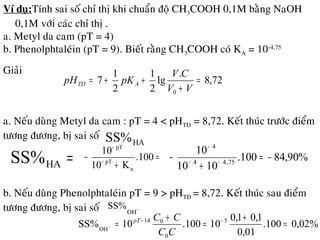 Ví duï:Tính sai soá chæ thò khi chuaån ñoä CH3COOH 0,1M baèng NaOH
0,1M vôùi caùc chæ thò .
a. Metyl da cam (pT = 4)
b. Phenolphtaleùin (pT = 9). Bieát raèng CH3COOH coù KA = 10-4,75
Giaûi
a. Neáu duøng Metyl da cam : pT = 4 < pHTÑ = 8,72. Keát thuùc tröôùc ñieåm
töông ñöông, bò sai soá
HASS%
=HASS% =
+
− −
−
.100
K10
10
a
pT
pT
%90,84100.
1010
10
75,44
4
−=
+
− −−
−
b. Neáu duøng Phenolphtaleùin pT = 9 > pHTÑ = 8,72. Keát thuùc sau ñieåm
töông ñöông, bò sai soá −
OH
SS%
%02,0100.
01,0
1,01,0
10100.10SS% 5
0
014
OH
=
+
=
+
= −−
−
CC
CCpT
72,8
.
lg
2
1
2
1
7
0
=
+
++=
VV
CV
pKpH ATD
 