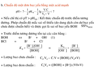 b. Chuaån ñoä moät ñôn baz yeáu baèng moät acid maïnh
7
VV
V.C
lg
2
1
pK
2
1
7pH
0
B <
+
−−=
+ Neáu chæ thò coù pT > pHTÑ : Keát thuùc chuaån ñoä tröôùc ñieåm töông
ñöông. Pheùp chuaån ñoä maéc sai soá thieáu (do dung dòch coøn dö baz yeáu
chöa ñöôïc chuaån heát) vaø ñöôïc goïi laø sai soá baz yeáu BOH BOHSS%
+ Tröôùc ñieåm töông ñöông toàn taïi caùc caân baèng :
BOH ⇔ B+
+ OH–
(1)
BCl = B+
+ Cl–
[BOH]
][B
][OH
K
[BOH]
]].[OH[B b
+
−
−+
=⇒=BK
+ Löôïng baz chöa chuaån : C0.V0 – C.V = [BOH].(V0+V)
+ Löôïng baz ñem chuaån : C0V0 = ([BOH] + [B+
]).(V0+V)
 