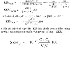 =BOHSS%
][OH
K
1
100
[BOH]
][B
1
100
.100
V)]).(V[B[BOH](
V)[BOH].(V
b0
0
−
++
+
−=
+
−=
++
+
−
=BOHSS% .100
K][OH
][OH
b+
− −
−
Keát thuùc ôû pH = pT ⇒ [H+
] = 10–pT
⇒ [OH–
] = 10pT–14
=BOHSS% .100
K10
10
b
14pT
14pT
+
− −
−
+ Neáu chæ thò coù pT < pHTÑ : Keát thuùc chuaån ñoä sau ñieåm töông
ñöông.Thöøa dung dòch chuaån HCl gaây sai soá thöøa +
H
SS%
=+
H
SS% .100
CC
CC
.10
0
0pT +−
 