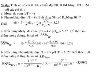 Ví duï: Tính sai soá chæ thò khi chuaån ñoä NH3 0,1M baèng HCl 0,1M
vôùi caùc chæ thò :
a. Metyl da cam (pT = 4)
b. Phenolphtaleùin (pT = 9). Bieát raèng NH3 coù KB baèng 10-4,75
Giaûi 27,5
VV
V.C
lg
2
1
pK
2
1
7pH
0
B =
+
−−=
a. Neáu duøng Metyl da cam : pT = 4 < pHTÑ = 5,27. Keát thuùc sau
ñieåm töông ñöông, bò sai soá +
H
SS%
=+
H
SS% %2,0100.
01,0
1,01,0
10.100
CC
CC
.10 4-
0
0pT
=
+
=
+−
b. Neáu duøng Phenolphtaleùin pT = 9 > pHTÑ = 5, 27. Keát thuùc tröôùc
ñieåm töông ñöông, bò sai soá BOHSS%
=BOHSS% =
+
− −
−
.100
K10
10
b
14pT
14pT
%99,35
1010
10
75,4149
149
−=
+
− −−
−
 