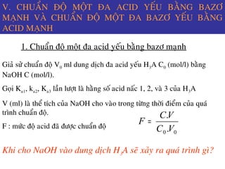 V. CHUAÅN ÑOÄ MOÄT ÑA ACID YEÁU BAÈNG BAZÔ
MAÏNH VAØ CHUAÅN ÑOÄ MOÄT ÑA BAZÔ YEÁU BAÈNG
ACID MAÏNH
1. Chuaån ñoä moät ña acid yeáu baèng bazô maïnh
Giaû söû chuaån ñoä V0 ml dung dòch ña acid yeáu H3A C0 (mol/l) baèng
NaOH C (mol/l).
Goïi Ka1, ka2, Ka3 laàn löôït laø haèng soá acid naác 1, 2, vaø 3 cuûa H3A
V (ml) laø theå tích cuûa NaOH cho vaøo trong töøng thôøi ñieåm cuûa quaù
trình chuaån ñoä.
F : möùc ñoä acid ñaõ ñöôïc chuaån ñoä
00 .
.
VC
VC
F =
Khi cho NaOH vaøo dung dòch H3A seõ xaûy ra quaù trình gì?
 