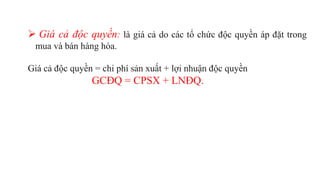  Giá cả độc quyền: là giá cả do các tổ chức độc quyền áp đặt trong
mua và bán hàng hóa.
Giá cả độc quyền = chi phí sản xuất + lợi nhuận độc quyền
GCĐQ = CPSX + LNĐQ.
 