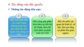  Tác động của độc quyền:
 Những tác động tiêu cực:
1
ĐQ xuất hiện làm
cho cạnh tranh
không hoàn hảo
gây thiệt hại cho
người tiêu dùng và
XH.
2
ĐQ cũng góp phần
kìm hãm sự tiến bộ
kỹ thuật, theo đó
kìm hãm sự phát
triển KT-XH
3
ĐQ chi phối các
quan hệ kinh tế, xã
hội, làm gia tăng
sự phân hóa giàu
nghèo.
 