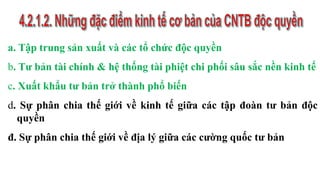 a. Tập trung sản xuất và các tổ chức độc quyền
b. Tư bản tài chính & hệ thống tài phiệt chi phối sâu sắc nền kinh tế
c. Xuất khẩu tư bản trở thành phổ biến
d. Sự phân chia thế giới về kinh tế giữa các tập đoàn tư bản độc
quyền
đ. Sự phân chia thế giới về địa lý giữa các cường quốc tư bản
 