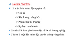  Cácten (Cartel):
 Là một liên minh độc quyền về:
-> Giá cả
-> Sản lượng hàng hóa
-> Phân chia thị trường
-> Kỳ hạn thanh toán…
 Các nhà TB tham gia vẫn độc lập về SX và thương nghiệp.
 Cácten là một liên minh độc quyền không vững chắc.
 