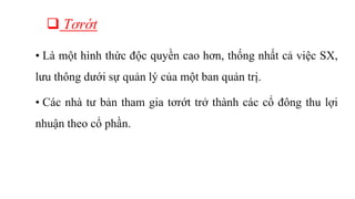  Tơrớt
• Là một hình thức độc quyền cao hơn, thống nhất cả việc SX,
lưu thông dưới sự quản lý của một ban quản trị.
• Các nhà tư bản tham gia tơrớt trở thành các cổ đông thu lợi
nhuận theo cổ phần.
 