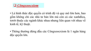  Côngxoocxiom
• Là hình thức độc quyền có trình độ và quy mô lớn hơn, bao
gồm không chỉ các nhà tư bản lớn mà còn cả các xanhđica,
tơrớt thuộc các ngành khác nhau nhưng liên quan với nhau về
kinh tế, kỹ thuật.
• Thông thường đứng đầu các Côngxoocxiom là 1 ngân hàng
độc quyền lớn.
 