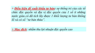 + Điều kiện để xuất khẩu tư bản: sự thống trị của các tổ
chức độc quyền và địa vị độc quyền của 1 số ít những
nước giàu có đã tích lũy được 1 khối lượng tư bản khổng
lồ và có số “tư bản thừa”.
+ Mục đích: nhằm thu lợi nhuận độc quyền cao
 