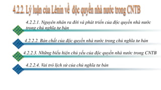 4.2.2.1. Nguyên nhân ra đời và phát triển của độc quyền nhà nước
trong chủ nghĩa tư bản
4.2.2.2. Bản chất của độc quyền nhà nước trong chủ nghĩa tư bản
4.2.2.3. Những biểu hiện chủ yếu của độc quyền nhà nước trong CNTB
4.2.2.4. Vai trò lịch sử của chủ nghĩa tư bản
 
