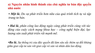 a) Nguyên nhân hình thành của chủ nghĩa tư bản độc quyền
nhà nước
• Một là, Do sự phát triển hơn nữa của quá trình tích tụ và tập
trung tư bản.
• Hai là, phân công lao động ngày càng phát triển cùng với tác
động của cuộc cách mạng khoa học – công nghệ hiện đại, lực
lượng sản xuất phát triển rất mạnh mẽ.
•Ba là, Sự thống trị của độc quyền đã làm sâu sắc thêm sự đối kháng
giữa giai cấp tư sản với giai cấp vô sản và nhân dân lao động.
 