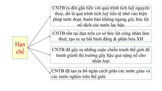 Hạn
chế
CNTB ra đời gắn liền với quá trình tích luỹ nguyên
thuỷ, đó là quá trình tích luỹ tiền tệ nhờ vào biện
pháp tước đoạt, buôn bán không ngang giá, bóc lột
nô dịch các nước lạc hậu
CNTB đã tạo ra hố ngăn cách giữa các nước giàu và
các nước nghèo trên thế giới.
CNTB đã gây ra những cuộc chiến tranh thế giới để
tranh giành thị trường gây hậu quả nặng nề cho
nhân loại
CNTB tồn tại dựa trên cơ sở bóc lột công nhân làm
thuê, tạo ra sự bất bình đẳng & phân hóa XH
 