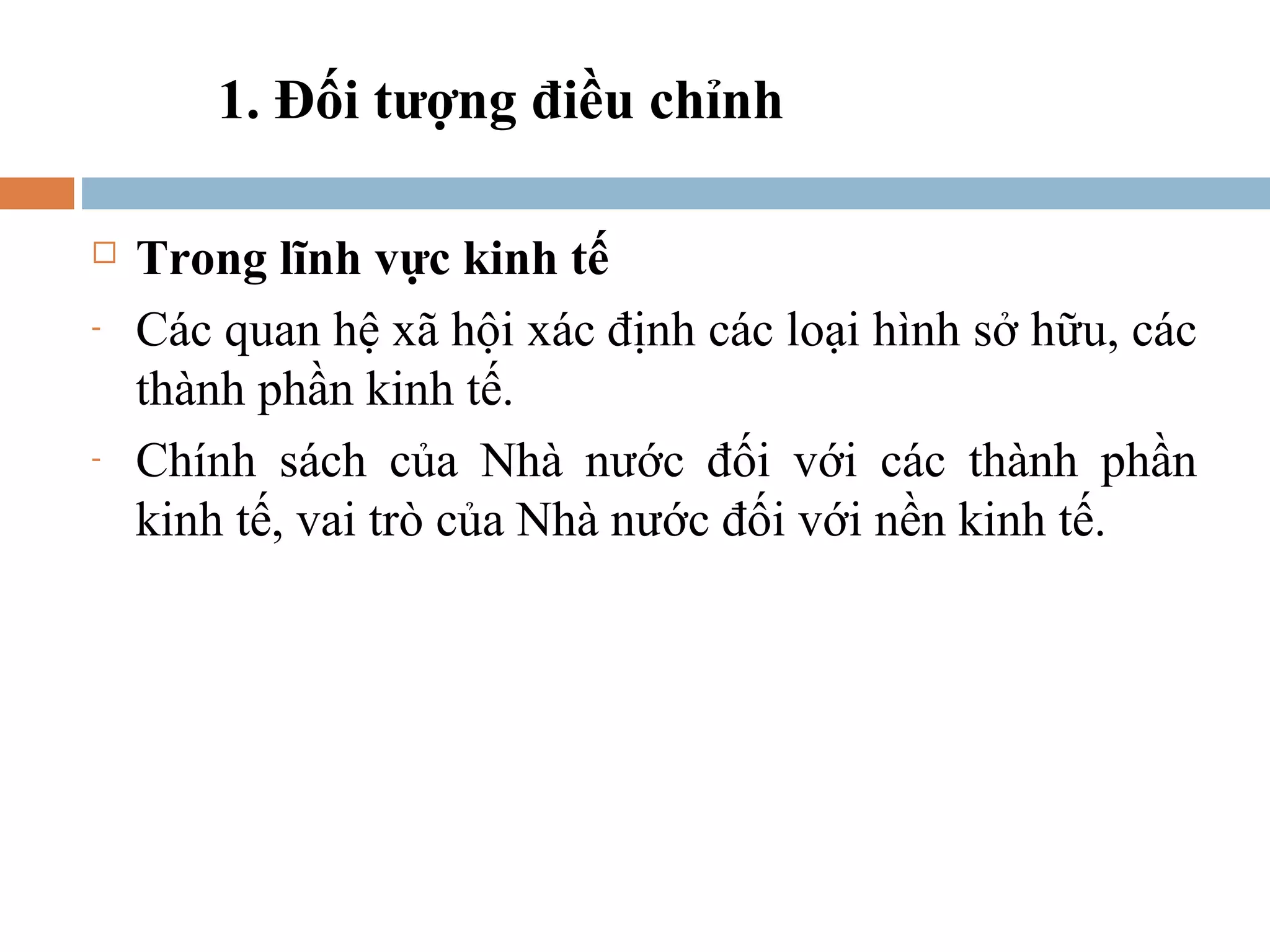1. Đối tượng điều chỉnh

   Trong lĩnh vực kinh tế
-   Các quan hệ xã hội xác định các loại hình sở hữu, các
    thành phần kinh tế.
-   Chính sách của Nhà nước đối với các thành phần
    kinh tế, vai trò của Nhà nước đối với nền kinh tế.
 