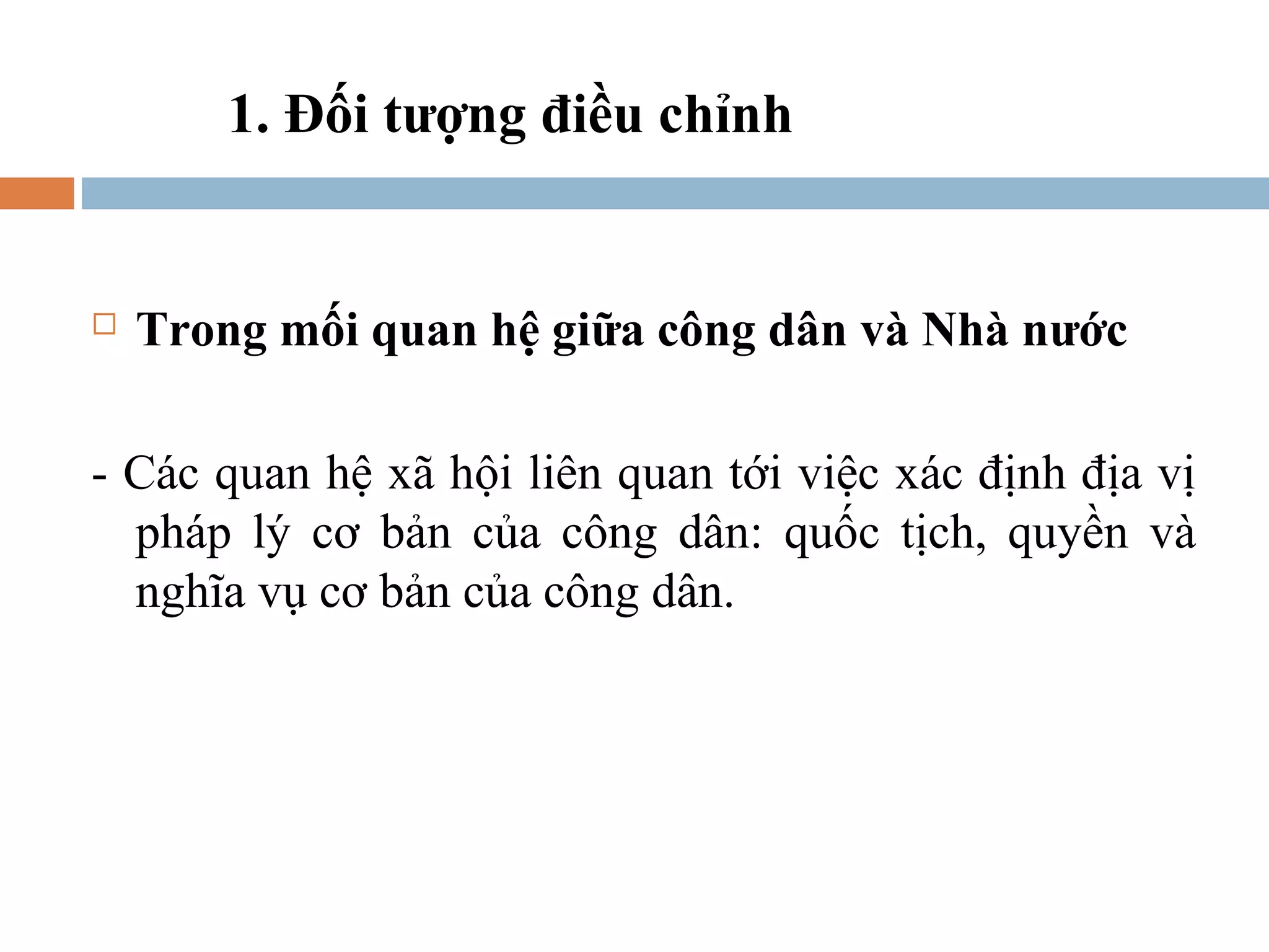 1. Đối tượng điều chỉnh


   Trong mối quan hệ giữa công dân và Nhà nước

- Các quan hệ xã hội liên quan tới việc xác định địa vị
  pháp lý cơ bản của công dân: quốc tịch, quyền và
  nghĩa vụ cơ bản của công dân.
 