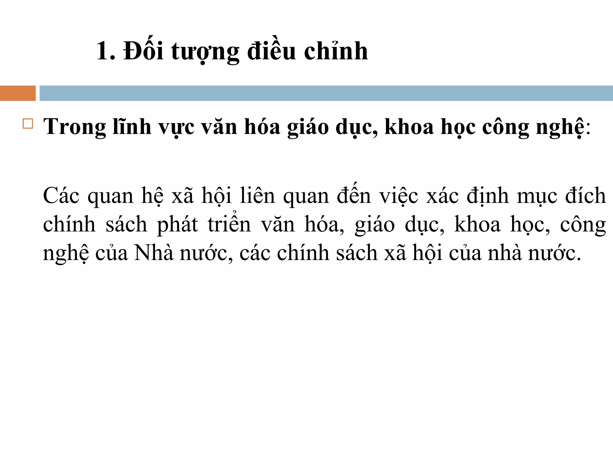1. Đối tượng điều chỉnh

   Trong lĩnh vực văn hóa giáo dục, khoa học công nghệ:

    Các quan hệ xã hội liên quan đến việc xác định mục đích
    chính sách phát triển văn hóa, giáo dục, khoa học, công
    nghệ của Nhà nước, các chính sách xã hội của nhà nước.
 