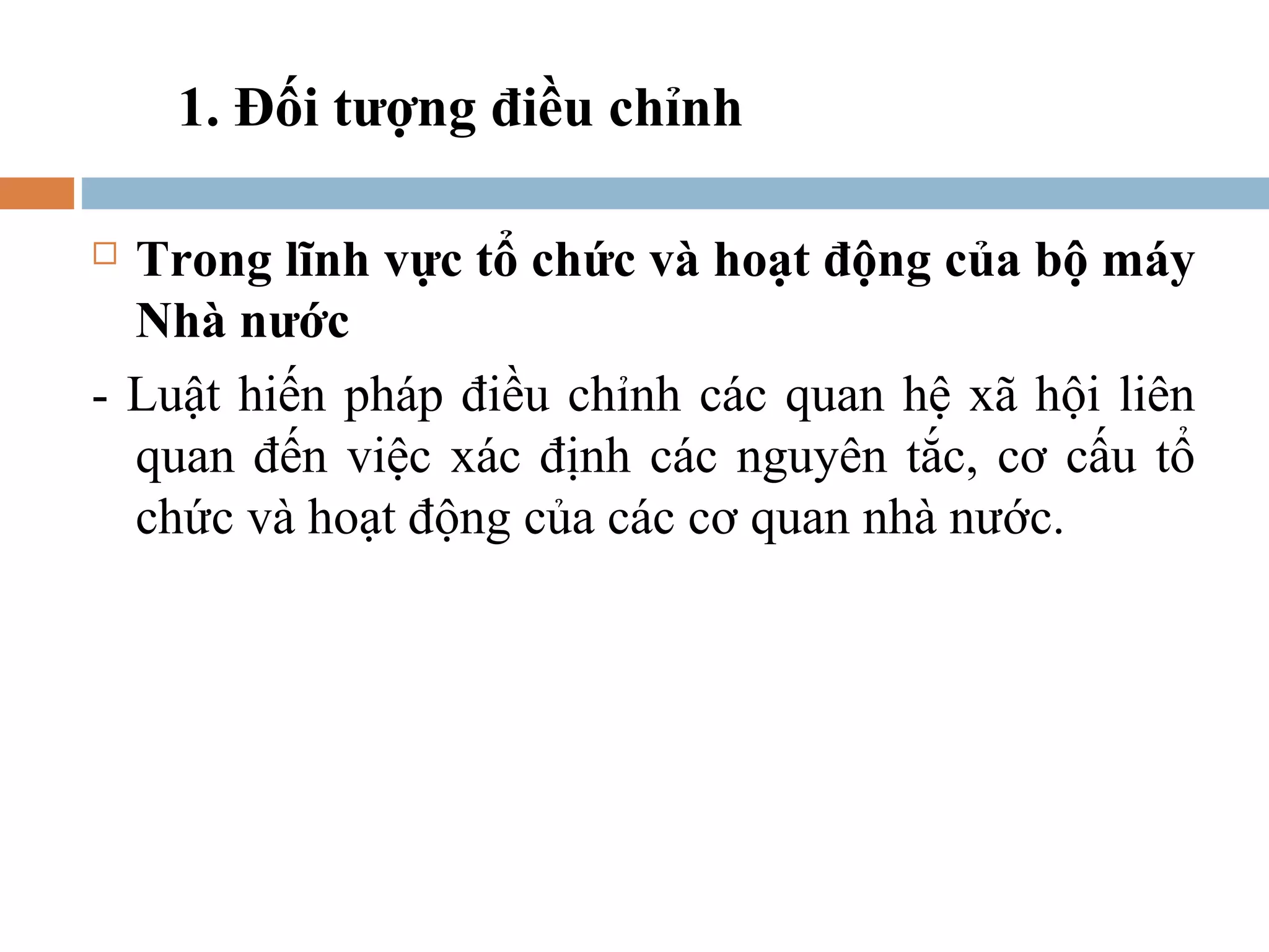 1. Đối tượng điều chỉnh

 Trong lĩnh vực tổ chức và hoạt động của bộ máy
  Nhà nước
- Luật hiến pháp điều chỉnh các quan hệ xã hội liên
  quan đến việc xác định các nguyên tắc, cơ cấu tổ
  chức và hoạt động của các cơ quan nhà nước.
 