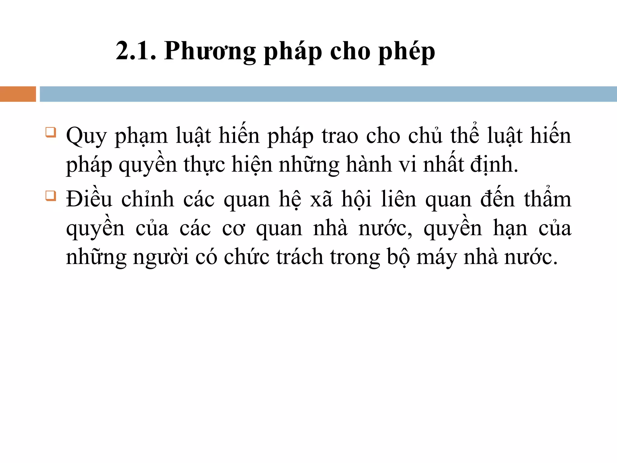 2.1. Phương pháp cho phép

   Quy phạm luật hiến pháp trao cho chủ thể luật hiến
    pháp quyền thực hiện những hành vi nhất định.
   Điều chỉnh các quan hệ xã hội liên quan đến thẩm
    quyền của các cơ quan nhà nước, quyền hạn của
    những người có chức trách trong bộ máy nhà nước.
 