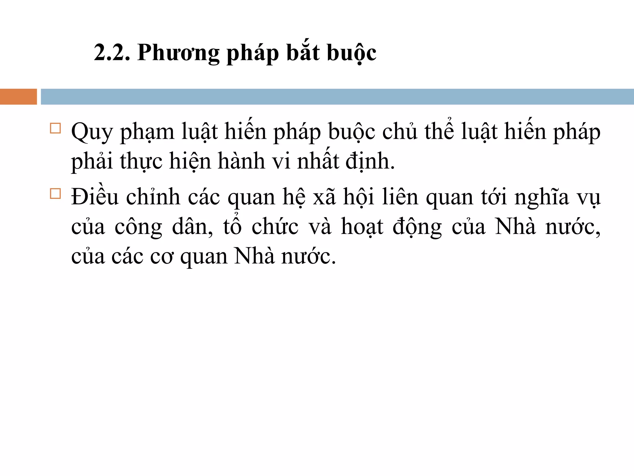 2.2. Phương pháp bắt buộc

   Quy phạm luật hiến pháp buộc chủ thể luật hiến pháp
    phải thực hiện hành vi nhất định.
   Điều chỉnh các quan hệ xã hội liên quan tới nghĩa vụ
    của công dân, tổ chức và hoạt động của Nhà nước,
    của các cơ quan Nhà nước.
 