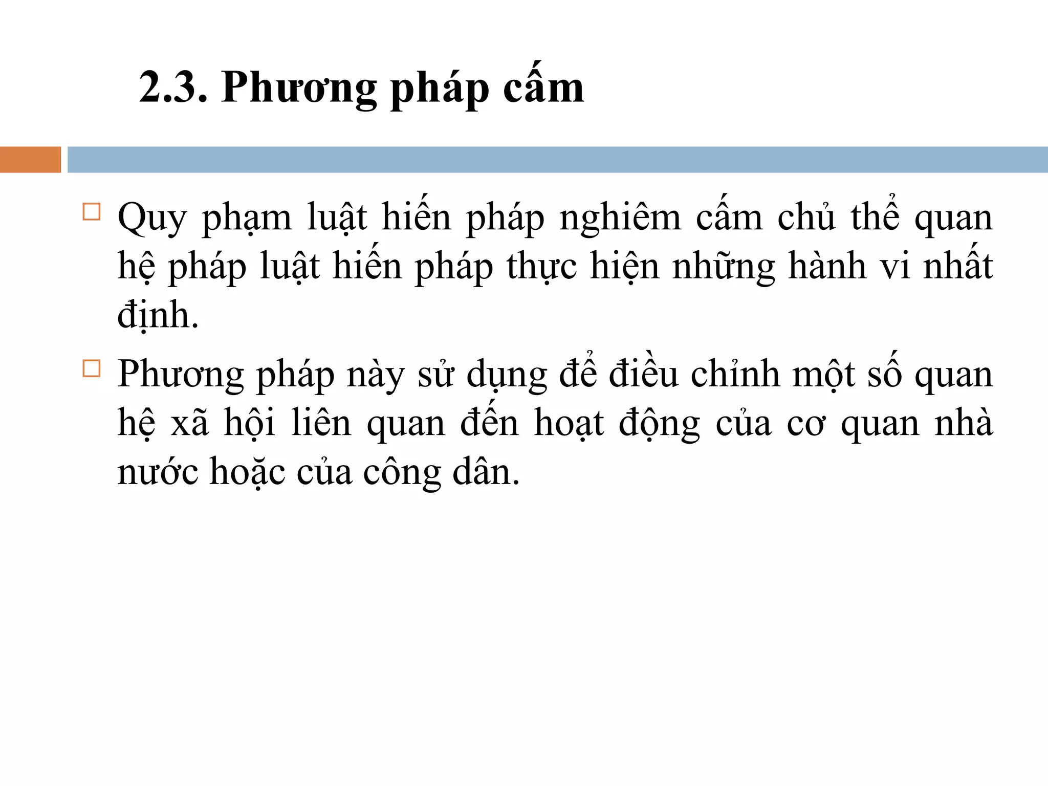 2.3. Phương pháp cấm

   Quy phạm luật hiến pháp nghiêm cấm chủ thể quan
    hệ pháp luật hiến pháp thực hiện những hành vi nhất
    định.
   Phương pháp này sử dụng để điều chỉnh một số quan
    hệ xã hội liên quan đến hoạt động của cơ quan nhà
    nước hoặc của công dân.
 