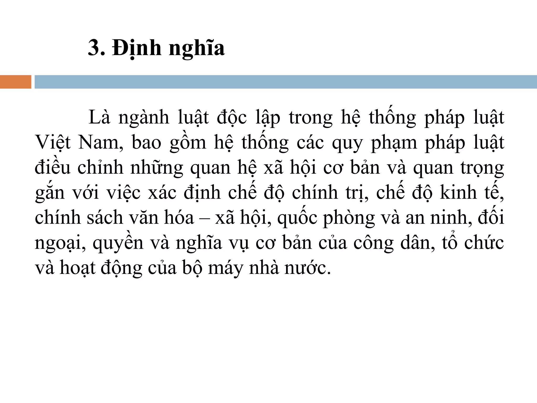 3. Định nghĩa

      Là ngành luật độc lập trong hệ thống pháp luật
Việt Nam, bao gồm hệ thống các quy phạm pháp luật
điều chỉnh những quan hệ xã hội cơ bản và quan trọng
gắn với việc xác định chế độ chính trị, chế độ kinh tế,
chính sách văn hóa – xã hội, quốc phòng và an ninh, đối
ngoại, quyền và nghĩa vụ cơ bản của công dân, tổ chức
và hoạt động của bộ máy nhà nước.
 