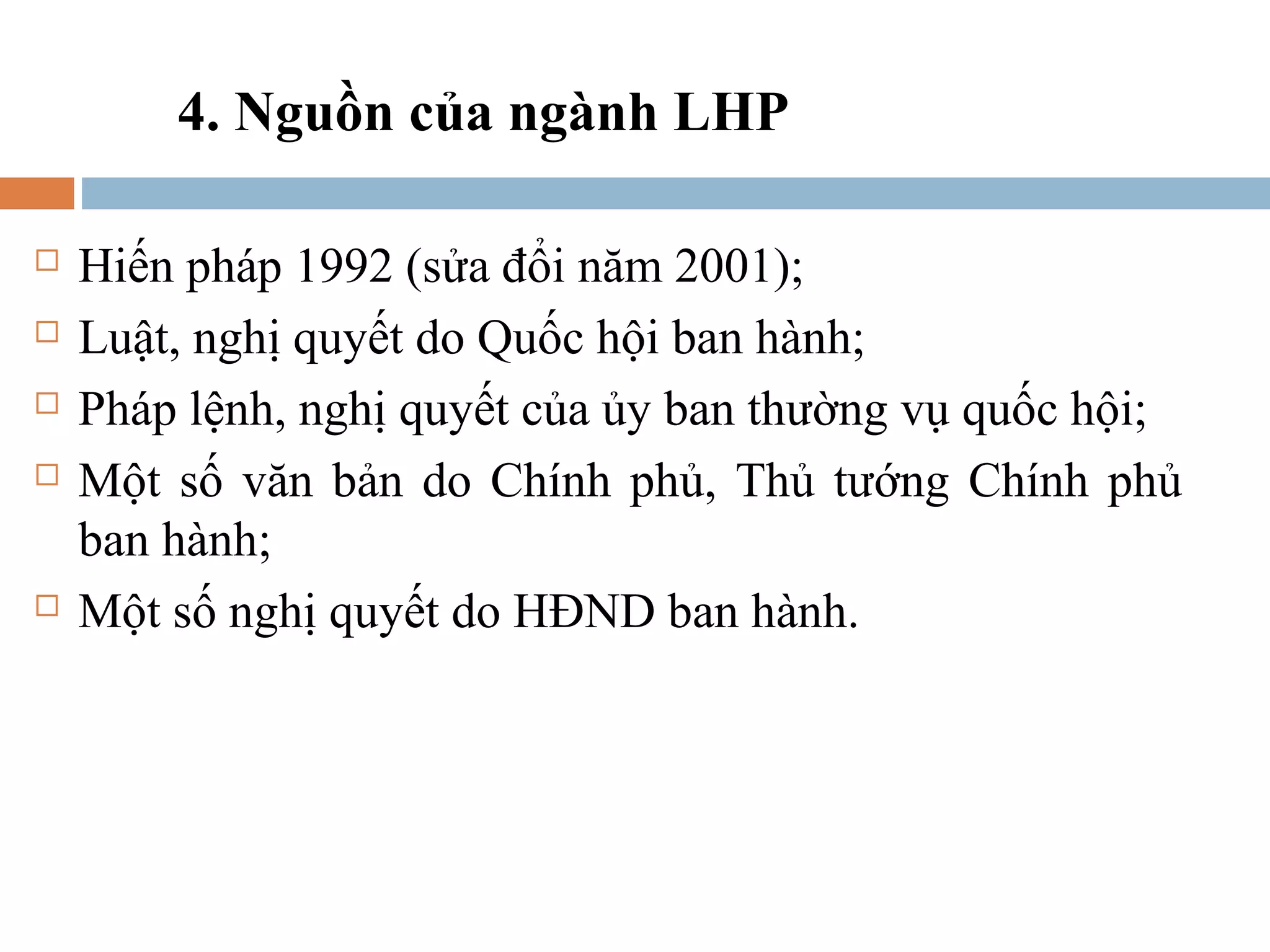 4. Nguồn của ngành LHP

   Hiến pháp 1992 (sửa đổi năm 2001);
   Luật, nghị quyết do Quốc hội ban hành;
   Pháp lệnh, nghị quyết của ủy ban thường vụ quốc hội;
   Một số văn bản do Chính phủ, Thủ tướng Chính phủ
    ban hành;
   Một số nghị quyết do HĐND ban hành.
 