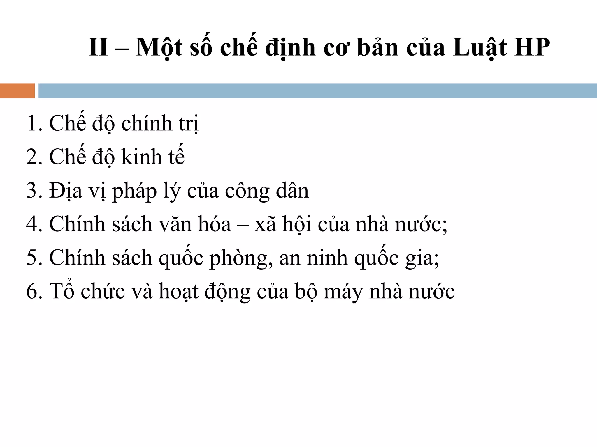 II – Một số chế định cơ bản của Luật HP

1. Chế độ chính trị
2. Chế độ kinh tế
3. Địa vị pháp lý của công dân
4. Chính sách văn hóa – xã hội của nhà nước;
5. Chính sách quốc phòng, an ninh quốc gia;
6. Tổ chức và hoạt động của bộ máy nhà nước
 