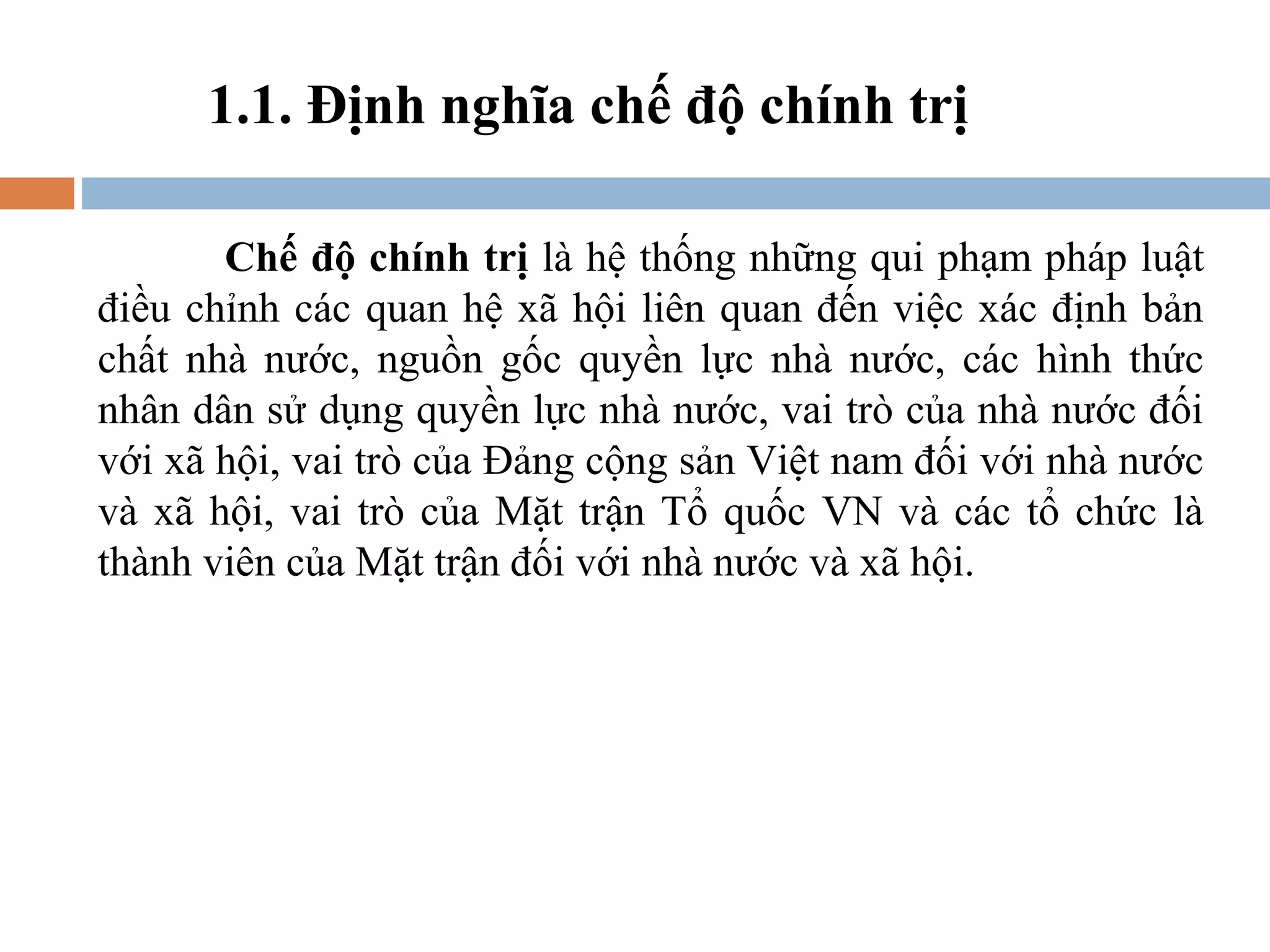 1.1. Định nghĩa chế độ chính trị

       Chế độ chính trị là hệ thống những qui phạm pháp luật
điều chỉnh các quan hệ xã hội liên quan đến việc xác định bản
chất nhà nước, nguồn gốc quyền lực nhà nước, các hình thức
nhân dân sử dụng quyền lực nhà nước, vai trò của nhà nước đối
với xã hội, vai trò của Đảng cộng sản Việt nam đối với nhà nước
và xã hội, vai trò của Mặt trận Tổ quốc VN và các tổ chức là
thành viên của Mặt trận đối với nhà nước và xã hội.
 