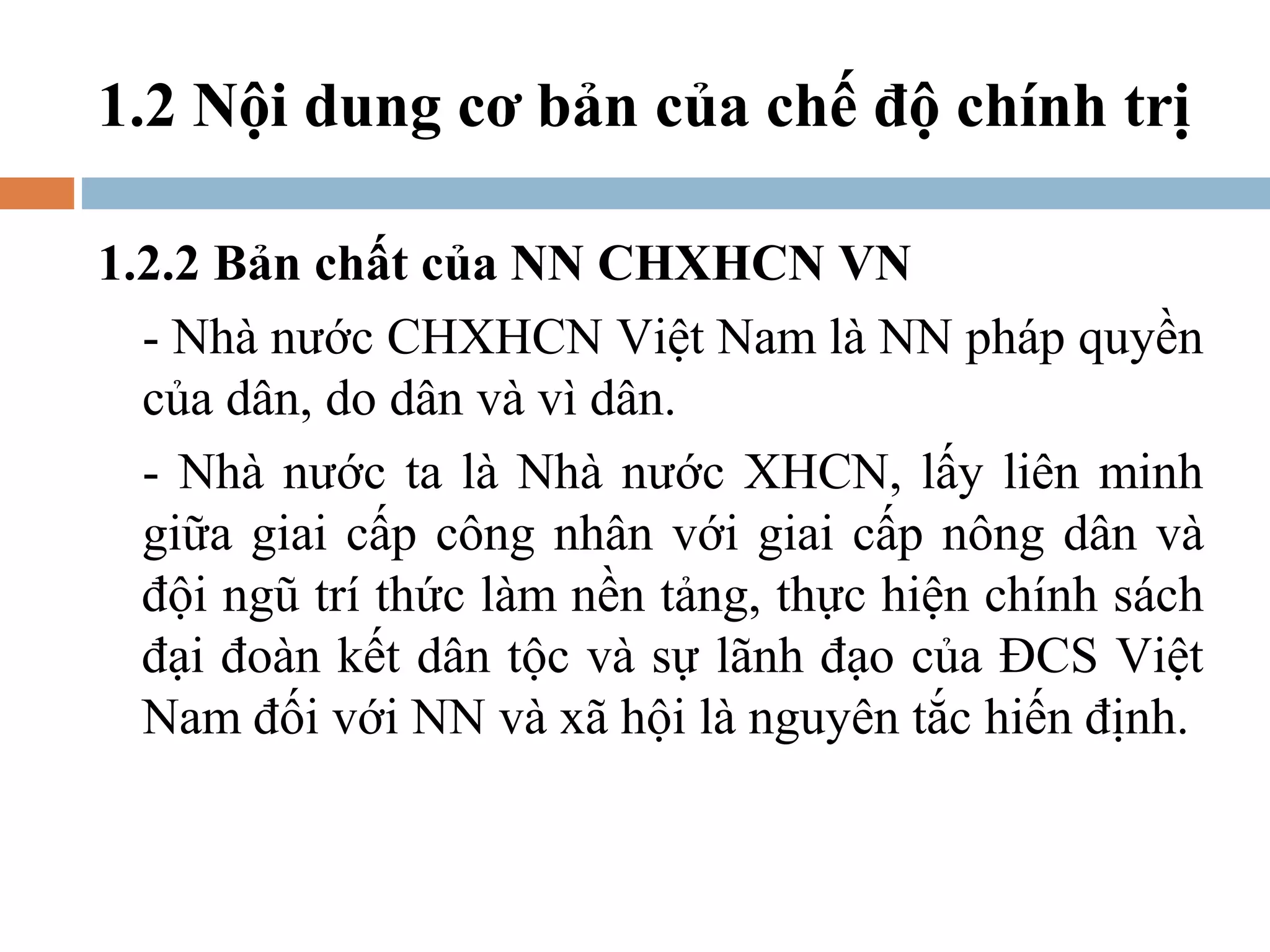 1.2 Nội dung cơ bản của chế độ chính trị

1.2.2 Bản chất của NN CHXHCN VN
  - Nhà nước CHXHCN Việt Nam là NN pháp quyền
  của dân, do dân và vì dân.
  - Nhà nước ta là Nhà nước XHCN, lấy liên minh
  giữa giai cấp công nhân với giai cấp nông dân và
  đội ngũ trí thức làm nền tảng, thực hiện chính sách
  đại đoàn kết dân tộc và sự lãnh đạo của ĐCS Việt
  Nam đối với NN và xã hội là nguyên tắc hiến định.
 