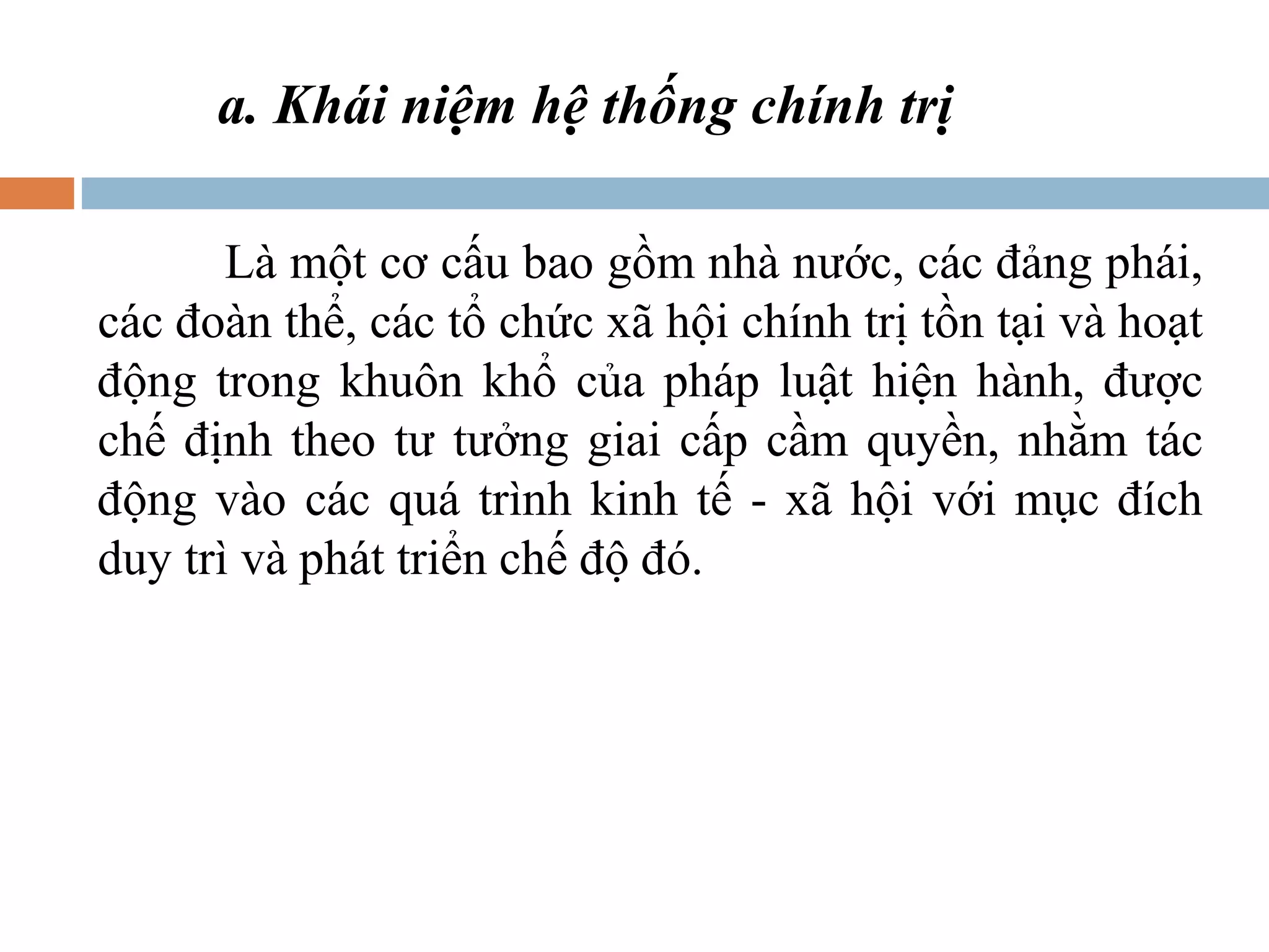 a. Khái niệm hệ thống chính trị

       Là một cơ cấu bao gồm nhà nước, các đảng phái,
các đoàn thể, các tổ chức xã hội chính trị tồn tại và hoạt
động trong khuôn khổ của pháp luật hiện hành, được
chế định theo tư tưởng giai cấp cầm quyền, nhằm tác
động vào các quá trình kinh tế - xã hội với mục đích
duy trì và phát triển chế độ đó.
 