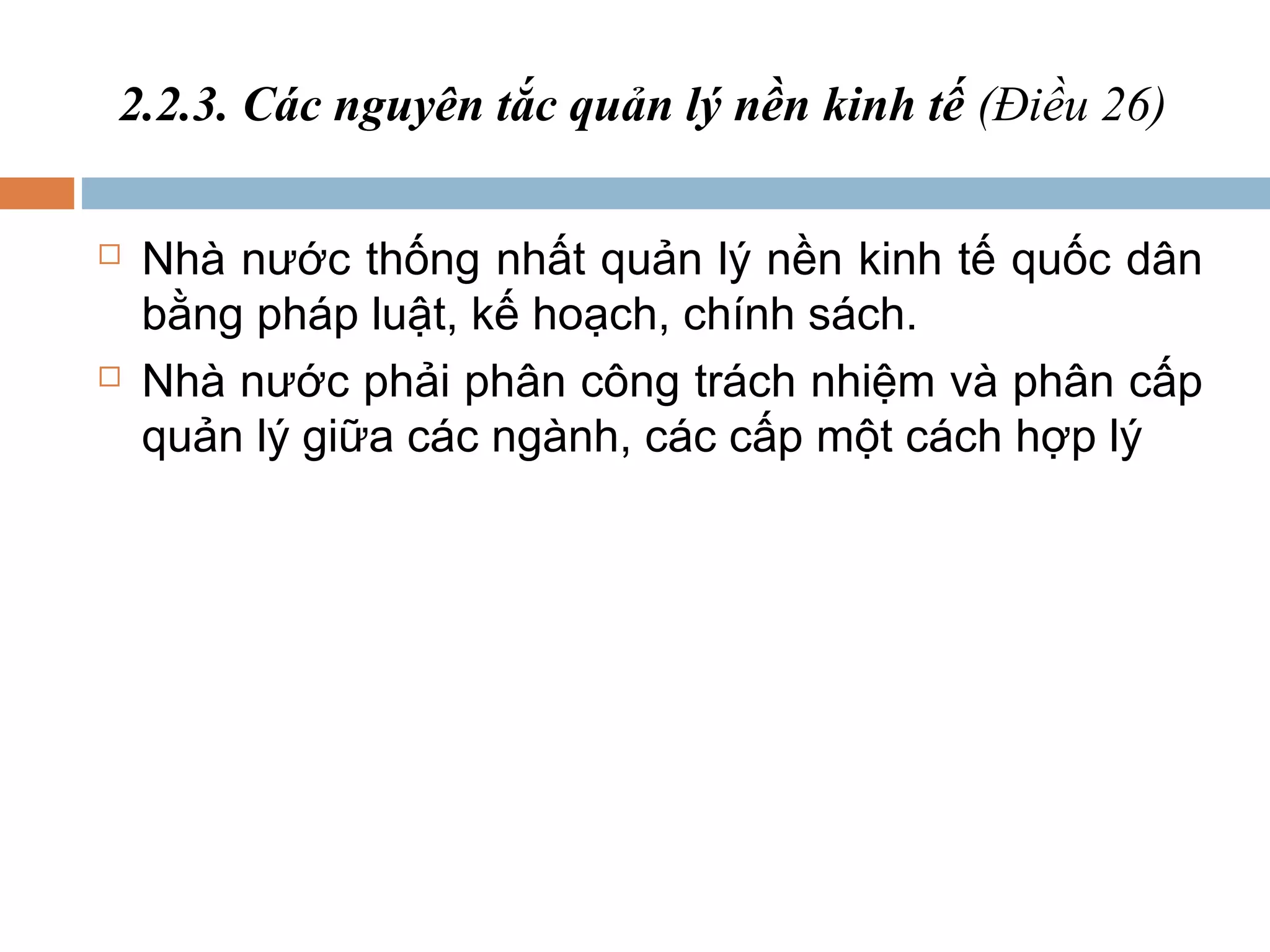 2.2.3. Các nguyên tắc quản lý nền kinh tế (Điều 26)

   Nhà nước thống nhất quản lý nền kinh tế quốc dân
    bằng pháp luật, kế hoạch, chính sách.
   Nhà nước phải phân công trách nhiệm và phân cấp
    quản lý giữa các ngành, các cấp một cách hợp lý
 
