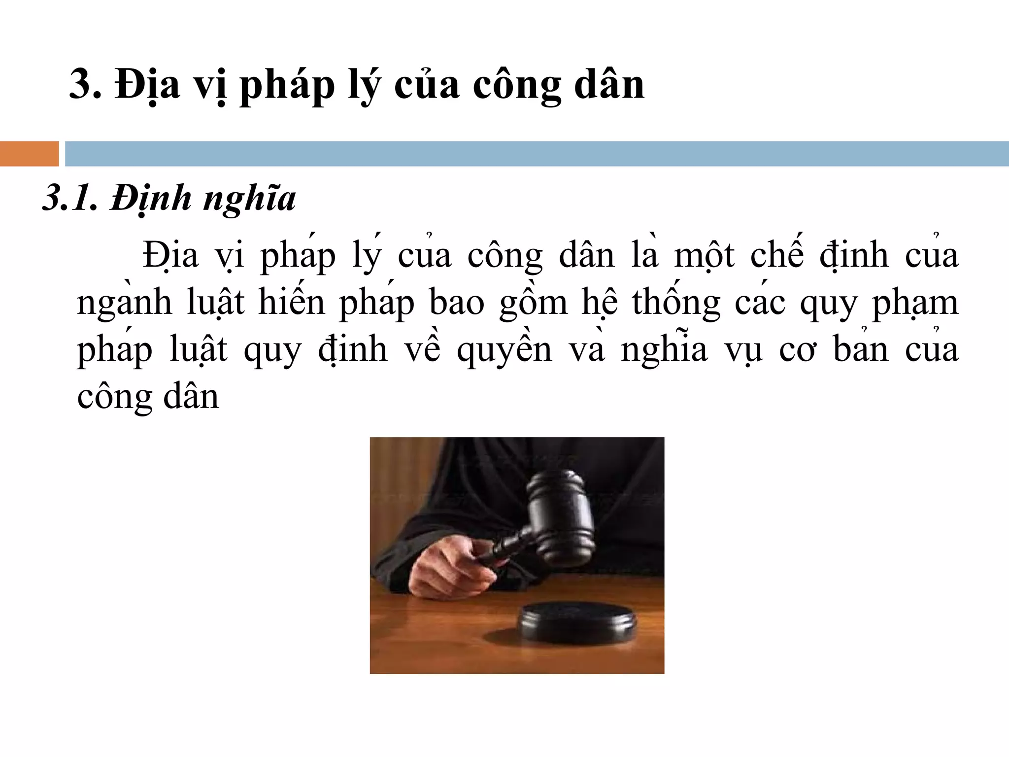 3. Địa vị pháp lý của công dân

3.1. Định nghĩa
      Địa vị pháp lý của công dân là một chế định của
  ngành luật hiến pháp bao gồm hệ thống các quy phạm
  pháp luật quy định về quyền và nghĩa vụ cơ bản của
  công dân
 