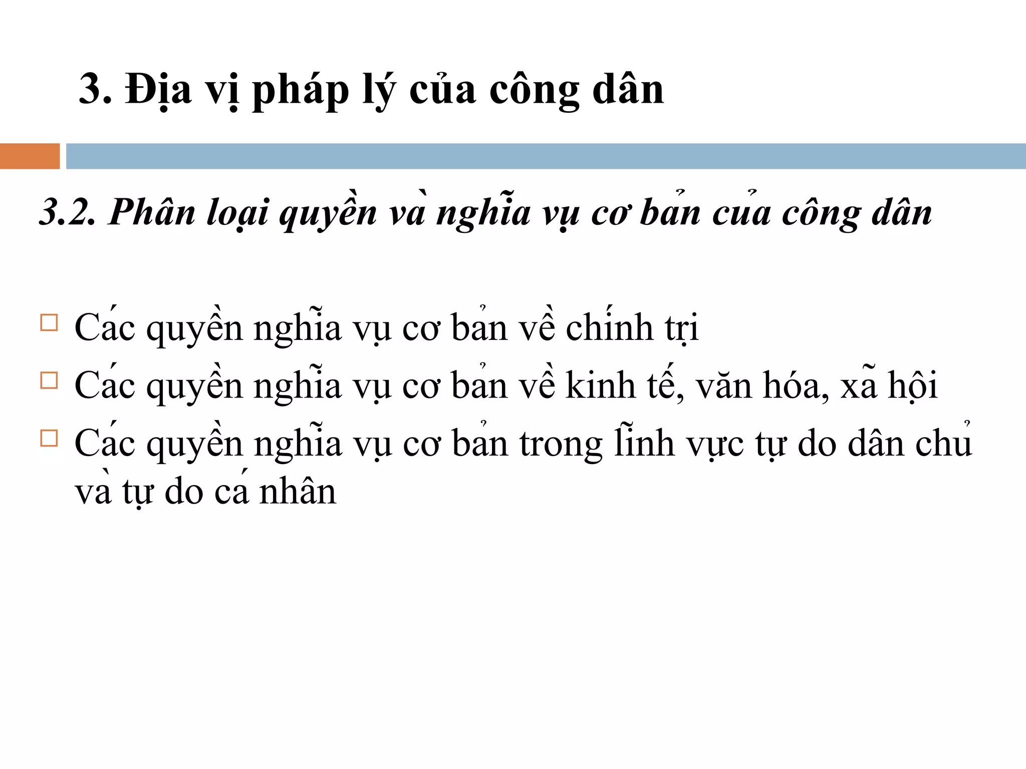 3. Địa vị pháp lý của công dân

3.2. Phân loại quyền và nghĩa vụ cơ bản của công dân

   Các quyền nghĩa vụ cơ bản về chính trị
   Các quyền nghĩa vụ cơ bản về kinh tế, văn hóa, xã hội
   Các quyền nghĩa vụ cơ bản trong lĩnh vực tự do dân chủ
    và tự do cá nhân
 