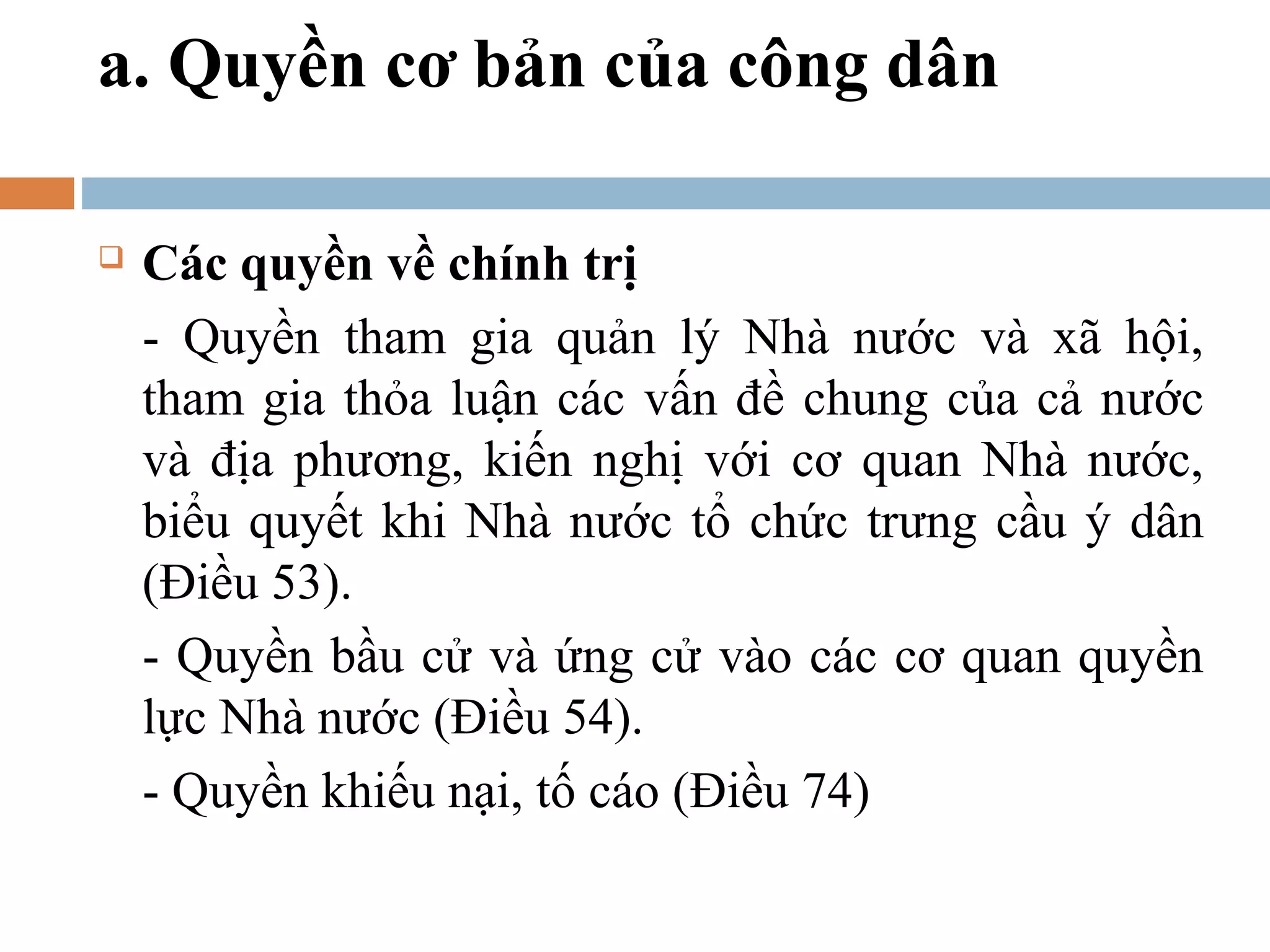 a. Quyền cơ bản của công dân

   Các quyền về chính trị
    - Quyền tham gia quản lý Nhà nước và xã hội,
    tham gia thỏa luận các vấn đề chung của cả nước
    và địa phương, kiến nghị với cơ quan Nhà nước,
    biểu quyết khi Nhà nước tổ chức trưng cầu ý dân
    (Điều 53).
    - Quyền bầu cử và ứng cử vào các cơ quan quyền
    lực Nhà nước (Điều 54).
    - Quyền khiếu nại, tố cáo (Điều 74)
 