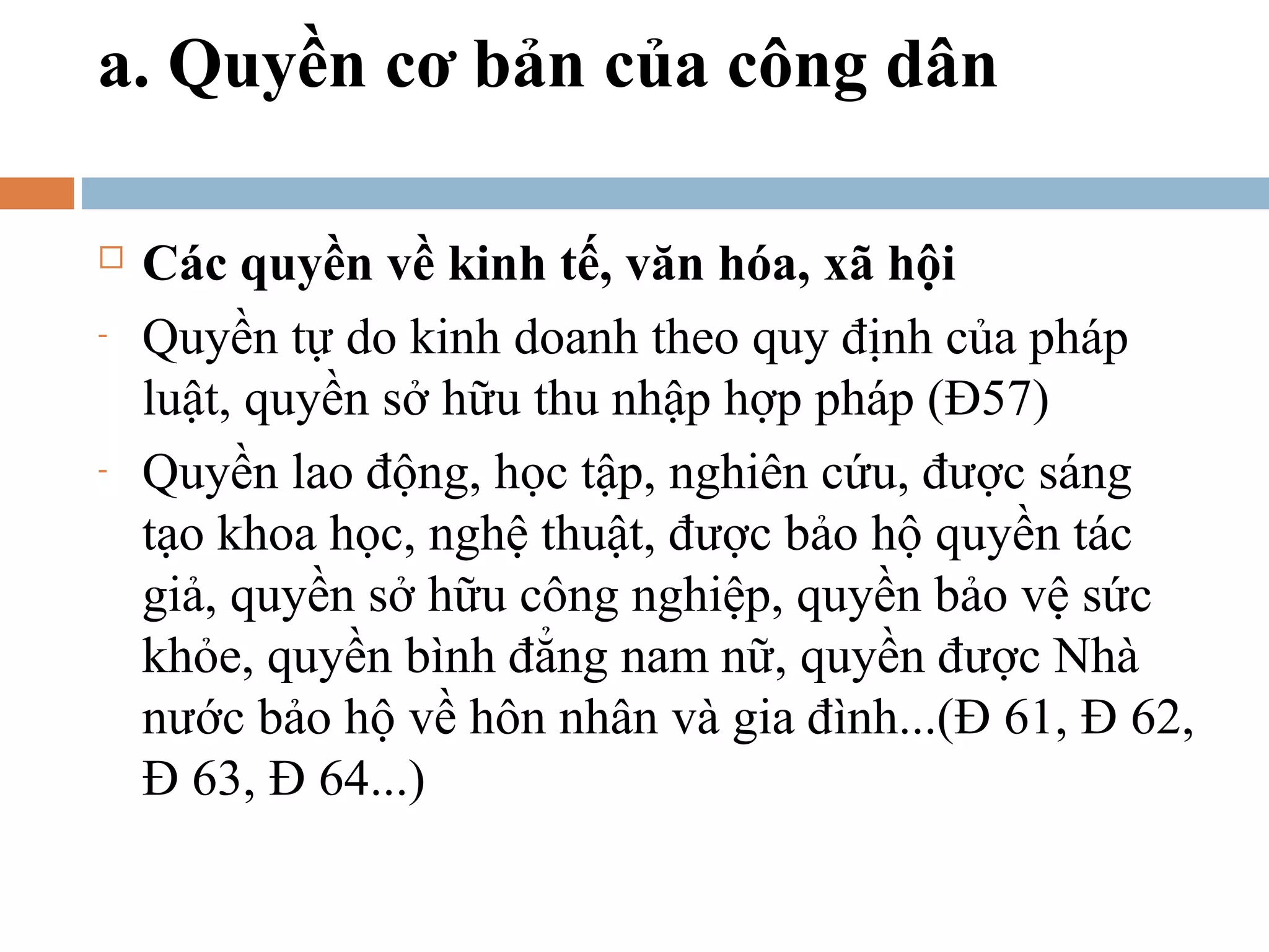 a. Quyền cơ bản của công dân

   Các quyền về kinh tế, văn hóa, xã hội
-   Quyền tự do kinh doanh theo quy định của pháp
    luật, quyền sở hữu thu nhập hợp pháp (Đ57)
-   Quyền lao động, học tập, nghiên cứu, được sáng
    tạo khoa học, nghệ thuật, được bảo hộ quyền tác
    giả, quyền sở hữu công nghiệp, quyền bảo vệ sức
    khỏe, quyền bình đẳng nam nữ, quyền được Nhà
    nước bảo hộ về hôn nhân và gia đình...(Đ 61, Đ 62,
    Đ 63, Đ 64...)
 